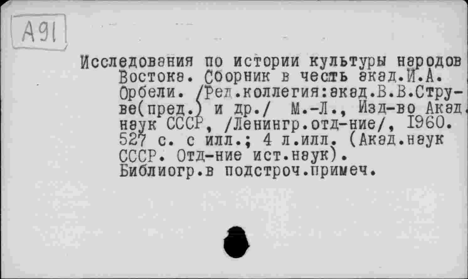 ﻿АЗІ
Исследования по истории культуры народов Востока. СОорник в честь экад.И.А. Орбели. /ред.коллегия:акад.В.В.Стру-ве(пред.) и др./ М.-Л., Изд-во Акад наук СССР, /Ленингр.отд-ние/, I960. 527 с. с илл.; 4 л.илл. (Акад.наук СССР. Отд-ние ист.неук). Библиогр.в подстроч.примеч.